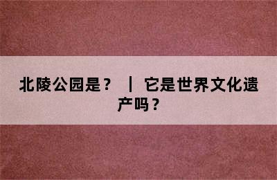 北陵公园是？ ｜ 它是世界文化遗产吗？